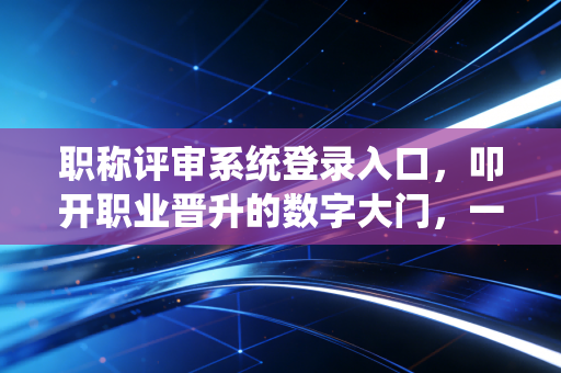 职称评审系统登录入口，叩开职业晋升的数字大门，一位注会老兵的内心独白