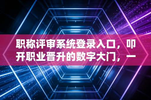 职称评审系统登录入口，叩开职业晋升的数字大门，一位注会老兵的内心独白