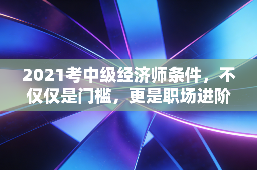 2021考中级经济师条件，不仅仅是门槛，更是职场进阶的隐形阶梯