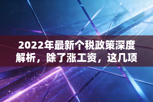 2022年最新个税政策深度解析，除了涨工资，这几项隐形福利你真的拿到了吗？