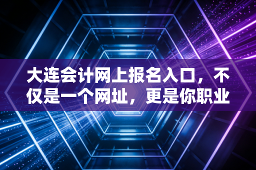 大连会计网上报名入口，不仅是一个网址，更是你职业进阶的起点