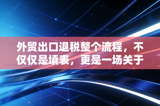 外贸出口退税整个流程,不仅仅是填表,更是一场关于合规与现金流的生死战