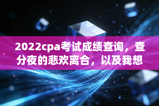 2022cpa考试成绩查询,查分夜的悲欢离合,以及我想对每一位坚持者说的真心话
