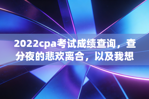2022cpa考试成绩查询，查分夜的悲欢离合，以及我想对每一位坚持者说的真心话
