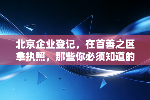 北京企业登记，在首善之区拿执照，那些你必须知道的潜规则与实操干货