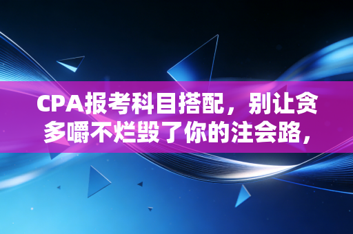 CPA报考科目搭配,别让贪多嚼不烂毁了你的注会路,这份保姆级攻略请收好
