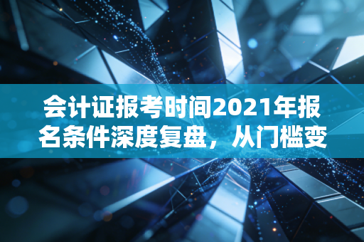 会计证报考时间2021年报名条件深度复盘,从门槛变迁看会计人的进阶之路
