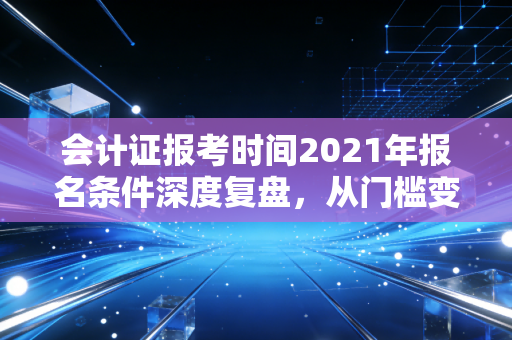 会计证报考时间2021年报名条件深度复盘，从门槛变迁看会计人的进阶之路