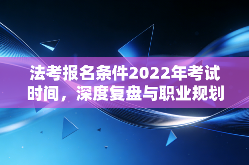 法考报名条件2022年考试时间，深度复盘与职业规划启示