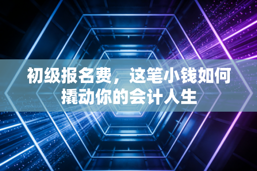 初级报名费，这笔小钱如何撬动你的会计人生