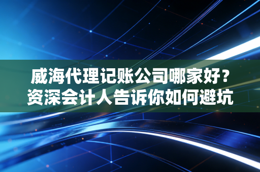 威海代理记账公司哪家好？资深会计人告诉你如何避坑，别让低价毁了你的公司