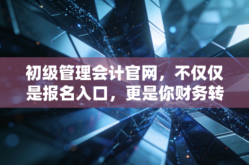 初级管理会计官网，不仅仅是报名入口，更是你财务转型的第一站