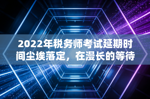 2022年税务师考试延期时间尘埃落定,在漫长的等待中,我们该如何安放那颗焦虑的心?