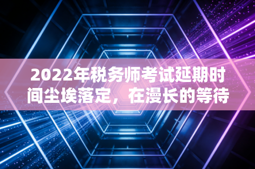 2022年税务师考试延期时间尘埃落定，在漫长的等待中，我们该如何安放那颗焦虑的心？