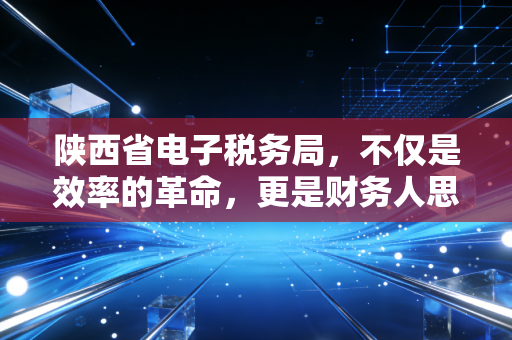 陕西省电子税务局,不仅是效率的革命,更是财务人思维的重塑——一位注册会计师的深度观察与实操手记
