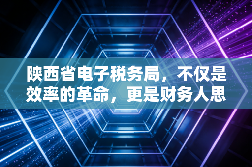 陕西省电子税务局，不仅是效率的革命，更是财务人思维的重塑——一位注册会计师的深度观察与实操手记