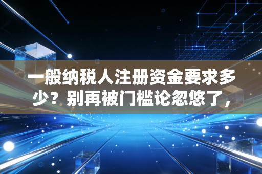 一般纳税人注册资金要求多少？别再被门槛论忽悠了，老会计跟你掏心窝子聊聊
