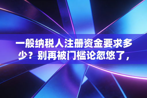 一般纳税人注册资金要求多少？别再被门槛论忽悠了，老会计跟你掏心窝子聊聊