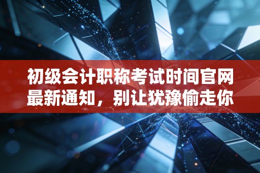 初级会计职称考试时间官网最新通知,别让犹豫偷走你的会计梦,聊聊备考那些事儿