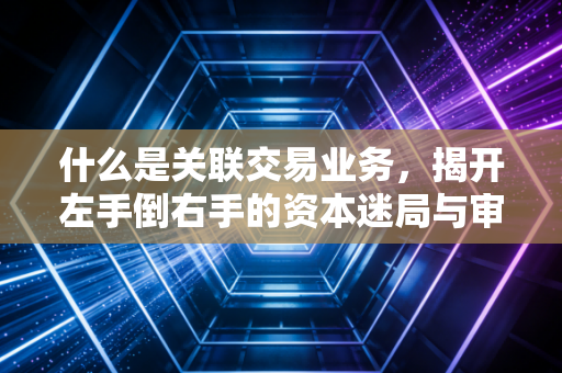 什么是关联交易业务,揭开左手倒右手的资本迷局与审计真相