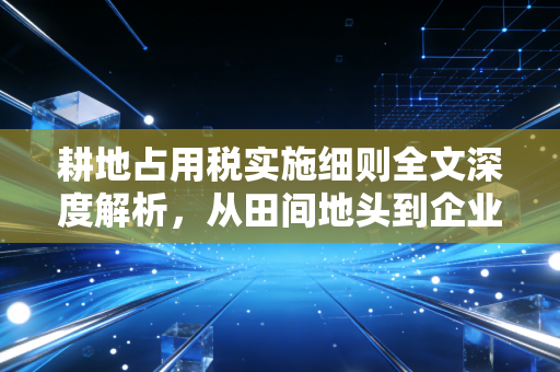 耕地占用税实施细则全文深度解析,从田间地头到企业账本,这笔税到底该怎么交?