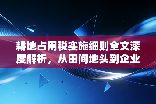 耕地占用税实施细则全文深度解析，从田间地头到企业账本，这笔税到底该怎么交？