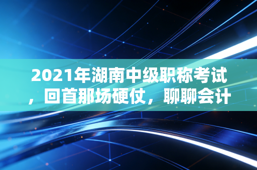 2021年湖南中级职称考试,回首那场硬仗,聊聊会计人的进阶之路