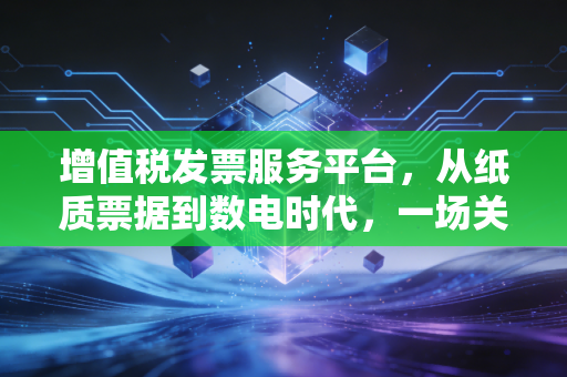 增值税发票服务平台，从纸质票据到数电时代，一场关乎你我钱包的静悄悄革命