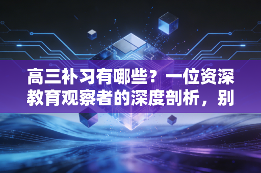 高三补习有哪些？一位资深教育观察者的深度剖析，别让焦虑替你做了决定