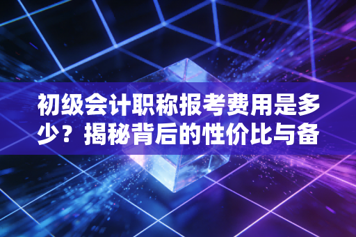 初级会计职称报考费用是多少?揭秘背后的性价比与备考策略