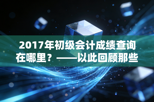 2017年初级会计成绩查询在哪里？——以此回顾那些年我们熬夜刷题的青春与会计行业的变迁