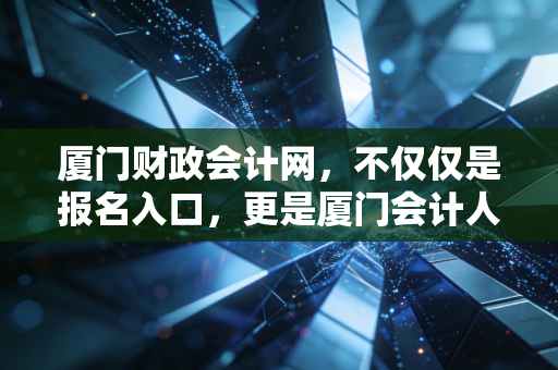 厦门财政会计网,不仅仅是报名入口,更是厦门会计人的精神图腾与实战手册
