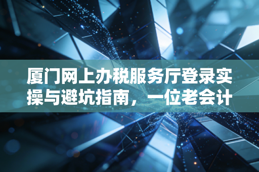 厦门网上办税服务厅登录实操与避坑指南，一位老会计的真心话