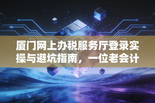 厦门网上办税服务厅登录实操与避坑指南，一位老会计的真心话