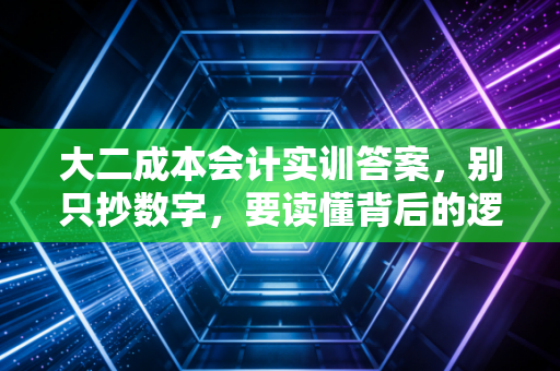 大二成本会计实训答案，别只抄数字，要读懂背后的逻辑