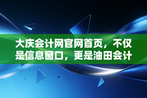 大庆会计网官网首页，不仅是信息窗口，更是油田会计人的职业导航站