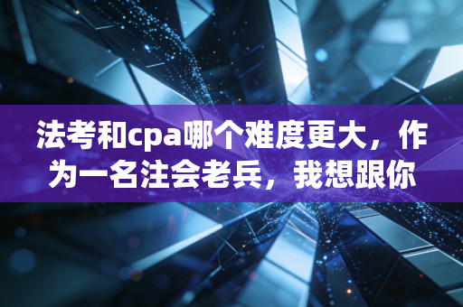 法考和cpa哪个难度更大，作为一名注会老兵，我想跟你掏心窝子聊聊这件事