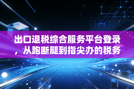 出口退税综合服务平台登录，从跑断腿到指尖办的税务进化论