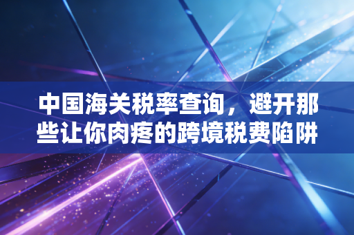 中国海关税率查询，避开那些让你肉疼的跨境税费陷阱