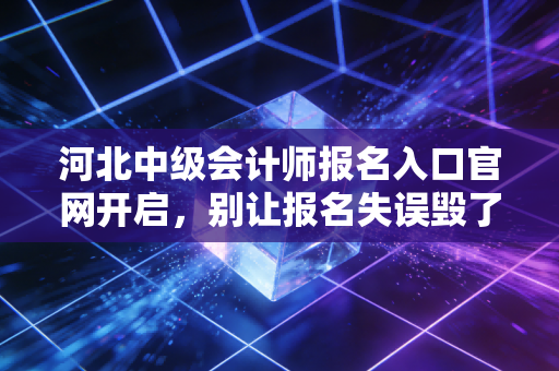 河北中级会计师报名入口官网开启，别让报名失误毁了你的备考路