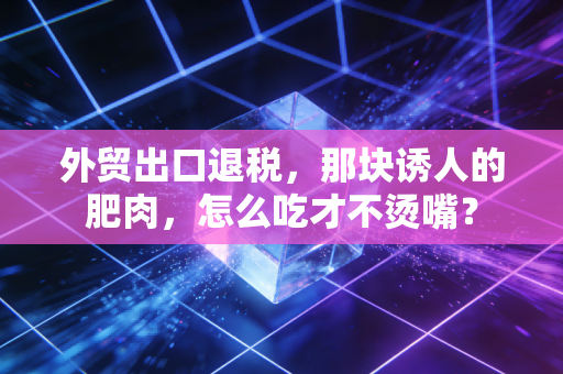 外贸出口退税,那块诱人的肥肉,怎么吃才不烫嘴?