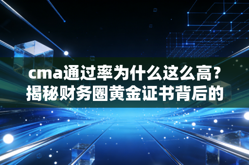 cma通过率为什么这么高？揭秘财务圈黄金证书背后的通关逻辑与真实含金量
