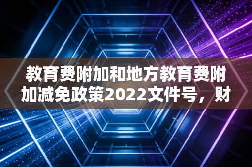 教育费附加和地方教育费附加减免政策2022文件号，财政部 税务总局公告2022年第10号深度解析与实务思考
