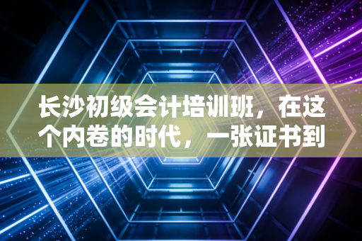 长沙初级会计培训班，在这个内卷的时代，一张证书到底能不能改变你的命运？