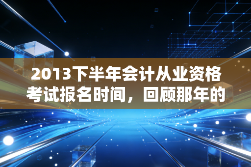 2013下半年会计从业资格考试报名时间,回顾那年的考证热与会计人的进阶之路