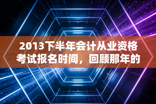 2013下半年会计从业资格考试报名时间，回顾那年的考证热与会计人的进阶之路