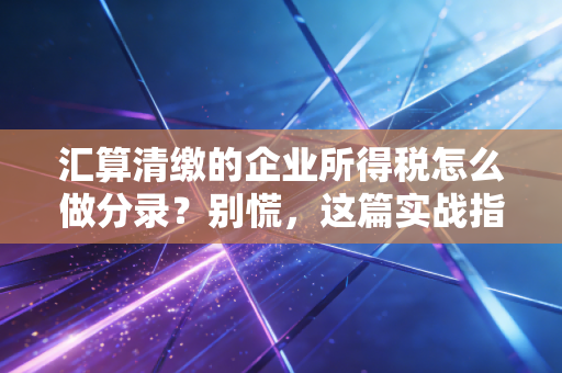汇算清缴的企业所得税怎么做分录?别慌,这篇实战指南带你走出数字迷宫