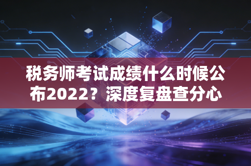 税务师考试成绩什么时候公布2022？深度复盘查分心路历程与税务人的职业突围
