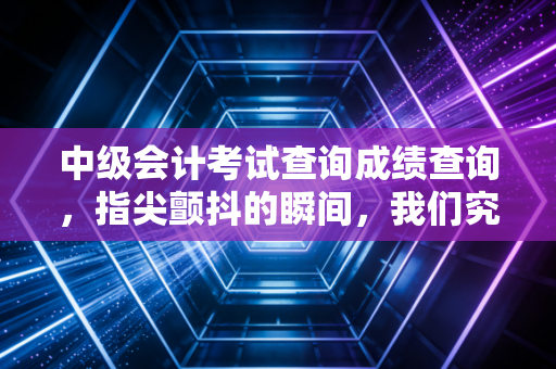 中级会计考试查询成绩查询,指尖颤抖的瞬间,我们究竟在期待什么?