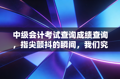 中级会计考试查询成绩查询，指尖颤抖的瞬间，我们究竟在期待什么？